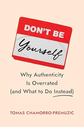 Don’t Be Yourself: Why Authenticity Is Overrated (And What To Do Instead)