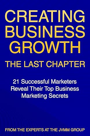 Creating Business Growth: The Last Chapter: 21 Leading Marketers Reveal Their Top Business Marketing Secrets