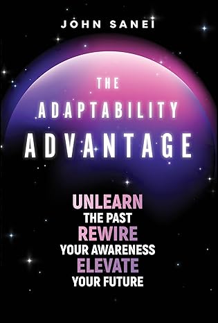 The Adaptability Advantage: Unlearn the Past, Rewire Your Awareness, and Elevate Your Future